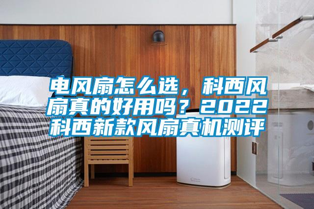 電風扇怎么選，科西風扇真的好用嗎？2022科西新款風扇真機測評